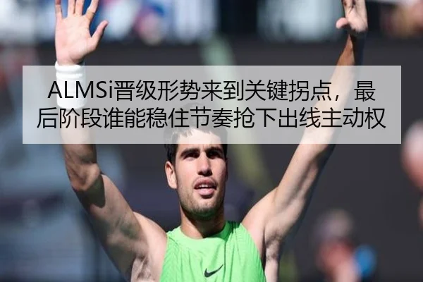 ALMSi晋级形势来到关键拐点，最后阶段谁能稳住节奏抢下出线主动权（Zhihu）